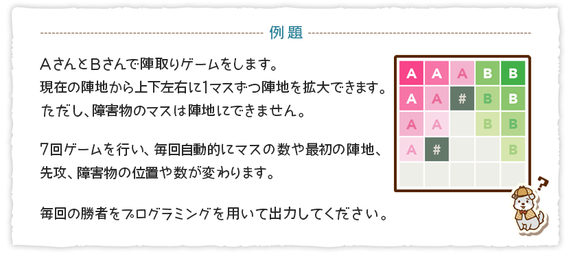 AさんとBさんで陣取りゲームをします。現在の陣地から上下左右に1マスずつ陣地を拡大できます。ただし、障害物のマスは陣地にできません。 7回ゲームを行い、毎回自動的にマスの数や最初の陣地、先行、障害物の位置や数が変わります。 毎回の勝者をプログラミングを用いて出力してください。